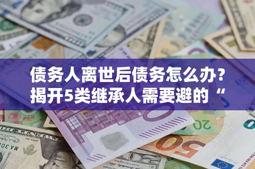 北京债务人离世后债务怎么办？揭开5类继承人需要避的“坑”