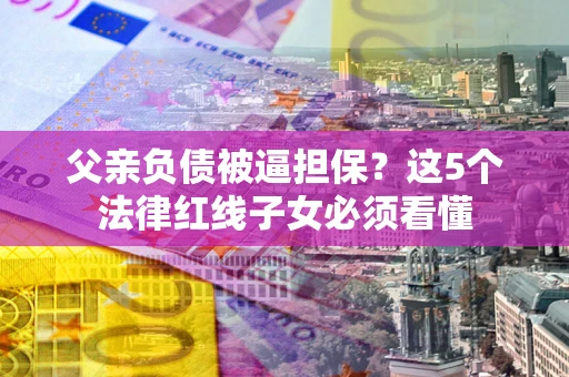 北京父亲负债被逼担保？这5个法律红线子女必须看懂